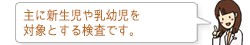 主に新生児や乳幼児を対象とする検査です。
