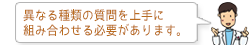 異なる種類の質問を上手に組み合わせる必要があります。